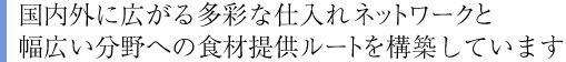 国内外に広がる多彩な仕入れネットワークと幅広い分野への食材提供ルートを構築しています